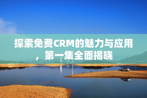 探索免费CRM的魅力与应用，第一集全面揭晓