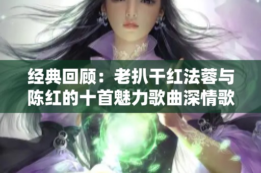 经典回顾：老扒干红法蓉与陈红的十首魅力歌曲深情歌唱