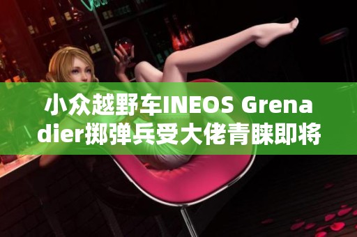 小众越野车INEOS Grenadier掷弹兵受大佬青睐即将上市