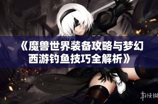 《魔兽世界装备攻略与梦幻西游钓鱼技巧全解析》