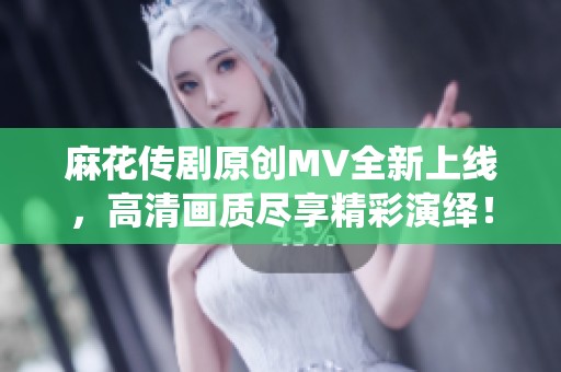 麻花传剧原创MV全新上线，高清画质尽享精彩演绎！