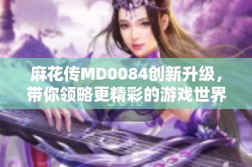 麻花传MD0084创新升级，带你领略更精彩的游戏世界