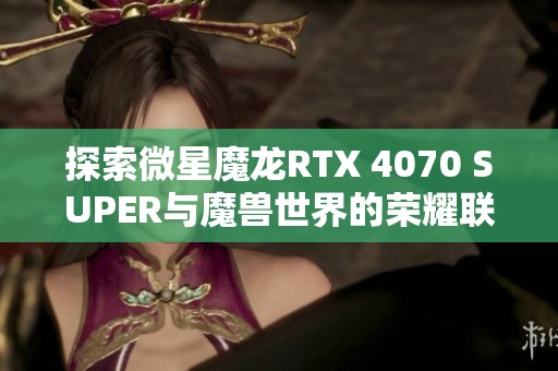 探索微星魔龙RTX 4070 SUPER与魔兽世界的荣耀联名评测