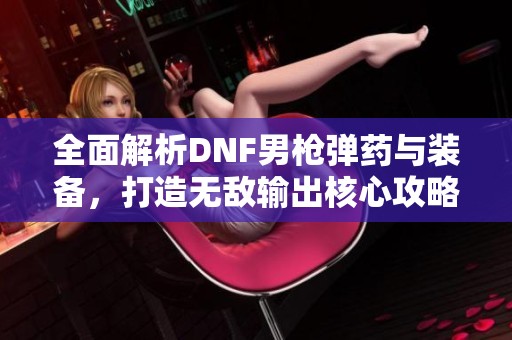 全面解析DNF男枪弹药与装备，打造无敌输出核心攻略