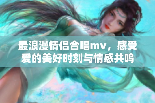 最浪漫情侣合唱mv，感受爱的美好时刻与情感共鸣