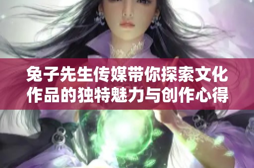 兔子先生传媒带你探索文化作品的独特魅力与创作心得