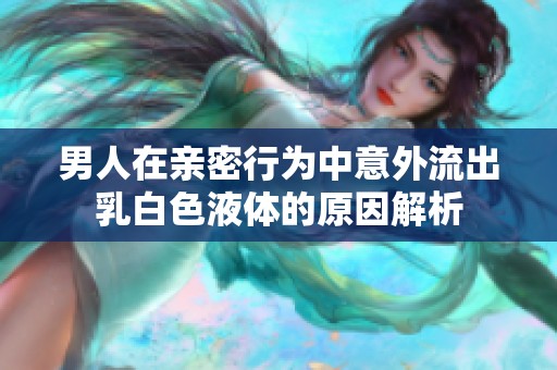 男人在亲密行为中意外流出乳白色液体的原因解析