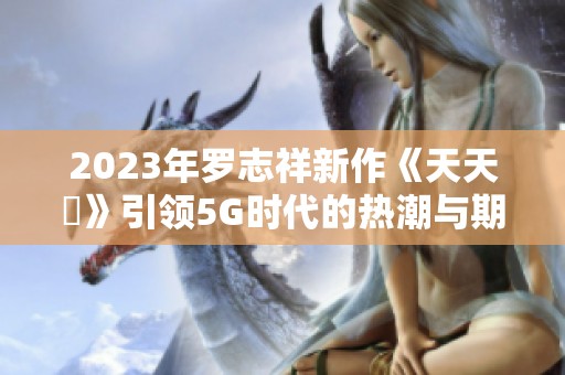 2023年罗志祥新作《天天奭》引领5G时代的热潮与期待