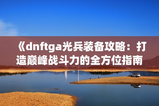 《dnftga光兵装备攻略：打造巅峰战斗力的全方位指南》