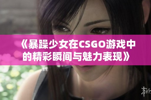 《暴躁少女在CSGO游戏中的精彩瞬间与魅力表现》