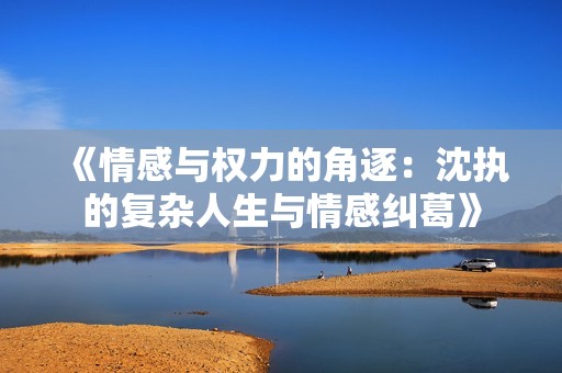 《情感与权力的角逐：沈执的复杂人生与情感纠葛》