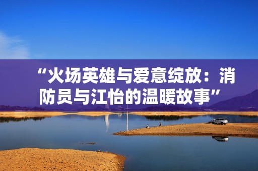 “火场英雄与爱意绽放：消防员与江怡的温暖故事”