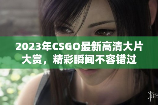 2023年CSGO最新高清大片大赏，精彩瞬间不容错过