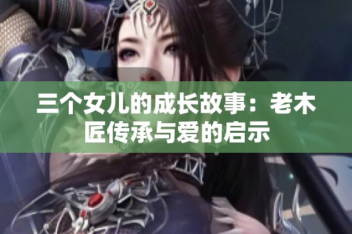 三个女儿的成长故事：老木匠传承与爱的启示