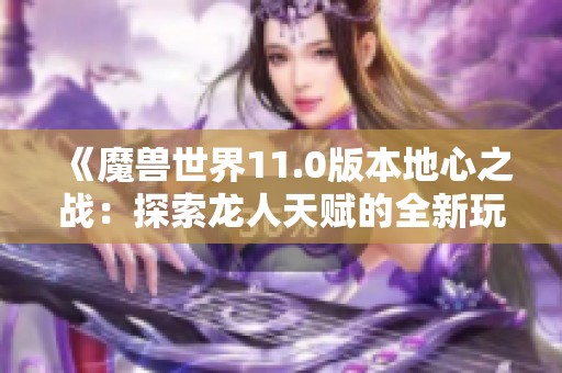 《魔兽世界11.0版本地心之战：探索龙人天赋的全新玩法》