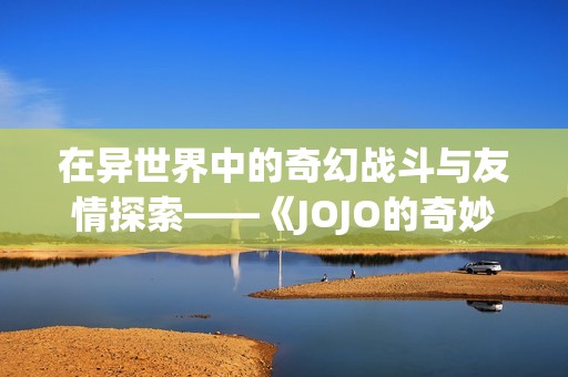 在异世界中的奇幻战斗与友情探索——《JOJO的奇妙冒险》解读与分析