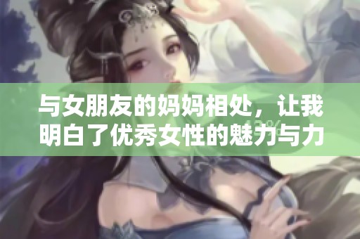 与女朋友的妈妈相处，让我明白了优秀女性的魅力与力量