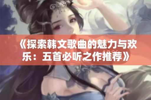 《探索韩文歌曲的魅力与欢乐：五首必听之作推荐》