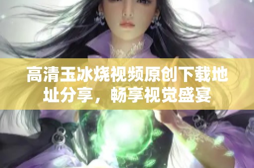 高清玉冰烧视频原创下载地址分享，畅享视觉盛宴