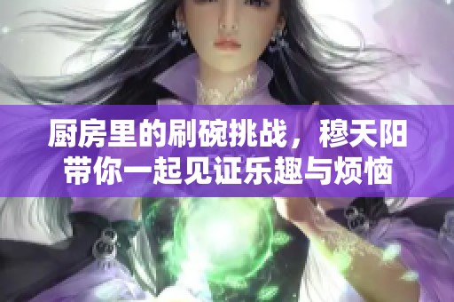 厨房里的刷碗挑战，穆天阳带你一起见证乐趣与烦恼