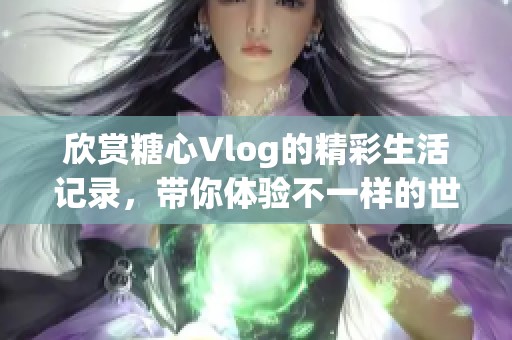 欣赏糖心Vlog的精彩生活记录，带你体验不一样的世界