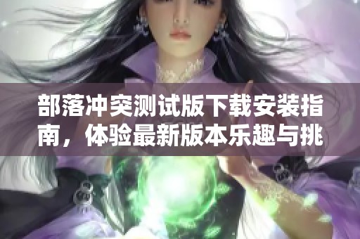 部落冲突测试版下载安装指南，体验最新版本乐趣与挑战