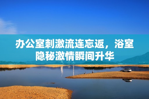 办公室刺激流连忘返，浴室隐秘激情瞬间升华