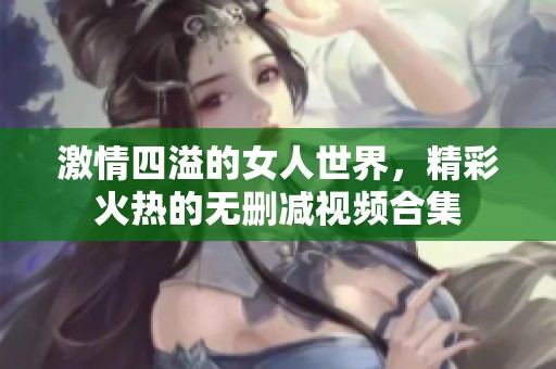 激情四溢的女人世界，精彩火热的无删减视频合集