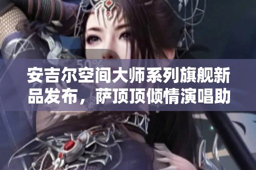 安吉尔空间大师系列旗舰新品发布，萨顶顶倾情演唱助阵庆祝