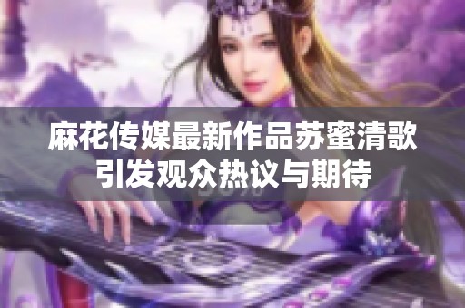 麻花传媒最新作品苏蜜清歌引发观众热议与期待