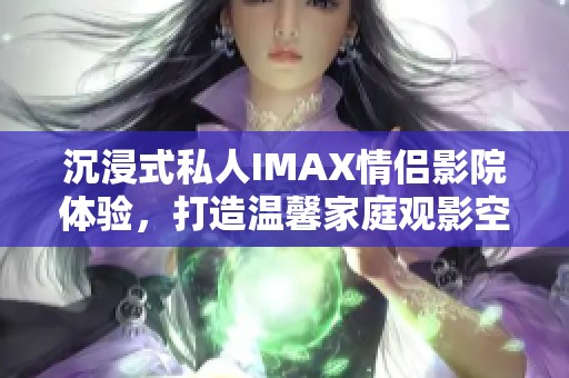 沉浸式私人IMAX情侣影院体验，打造温馨家庭观影空间