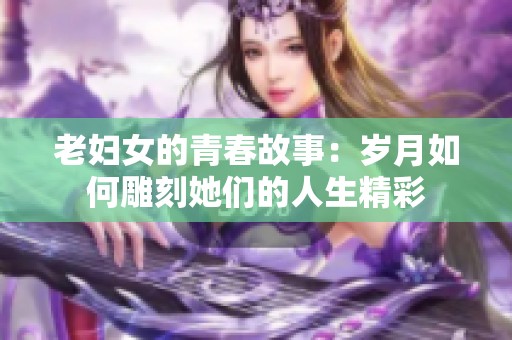 老妇女的青春故事：岁月如何雕刻她们的人生精彩