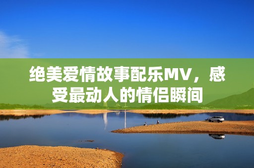 绝美爱情故事配乐MV，感受最动人的情侣瞬间