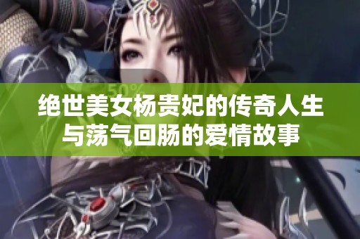 绝世美女杨贵妃的传奇人生与荡气回肠的爱情故事