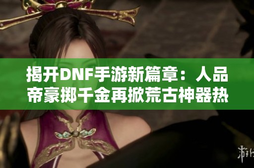 揭开DNF手游新篇章：人品帝豪掷千金再掀荒古神器热潮