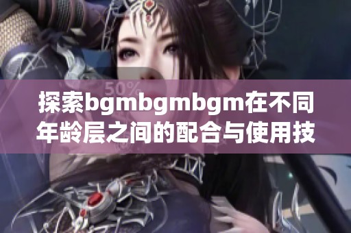 探索bgmbgmbgm在不同年龄层之间的配合与使用技巧