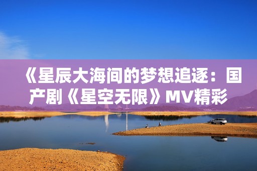 《星辰大海间的梦想追逐：国产剧《星空无限》MV精彩回顾》