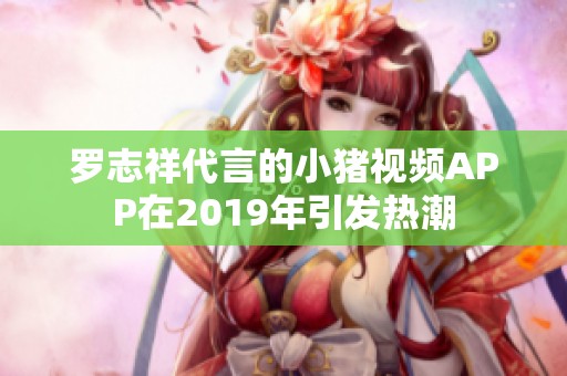 罗志祥代言的小猪视频APP在2019年引发热潮