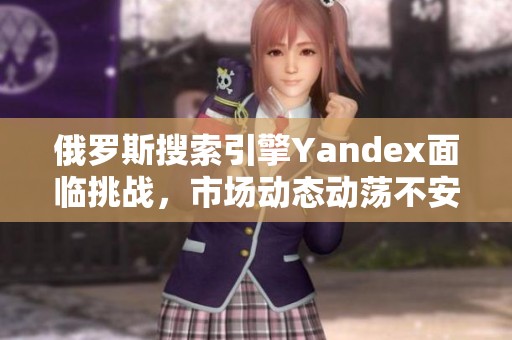 俄罗斯搜索引擎Yandex面临挑战，市场动态动荡不安