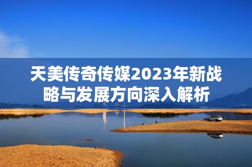 天美传奇传媒2023年新战略与发展方向深入解析