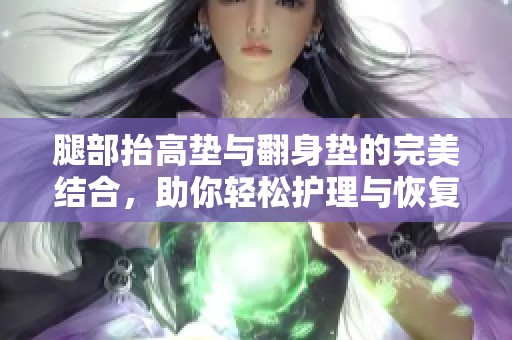 腿部抬高垫与翻身垫的完美结合，助你轻松护理与恢复