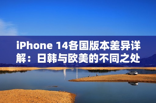 iPhone 14各国版本差异详解：日韩与欧美的不同之处