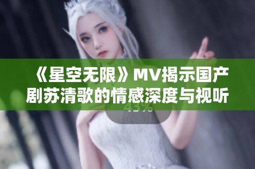 《星空无限》MV揭示国产剧苏清歌的情感深度与视听魅力