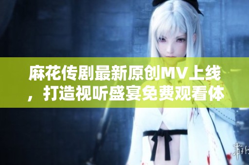 麻花传剧最新原创MV上线，打造视听盛宴免费观看体验