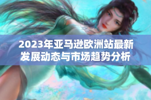 2023年亚马逊欧洲站最新发展动态与市场趋势分析