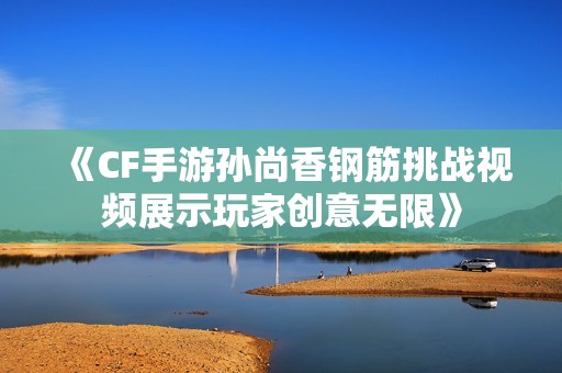 《CF手游孙尚香钢筋挑战视频展示玩家创意无限》