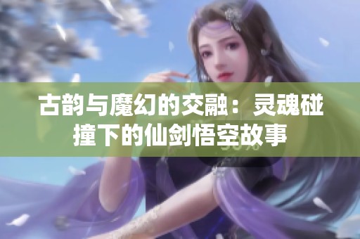 古韵与魔幻的交融：灵魂碰撞下的仙剑悟空故事