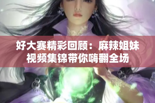 好大赛精彩回顾：麻辣姐妹视频集锦带你嗨翻全场