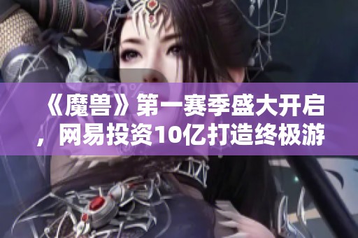 《魔兽》第一赛季盛大开启，网易投资10亿打造终极游戏测试体验