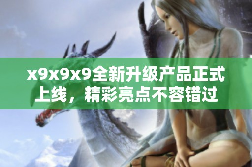 x9x9x9全新升级产品正式上线，精彩亮点不容错过